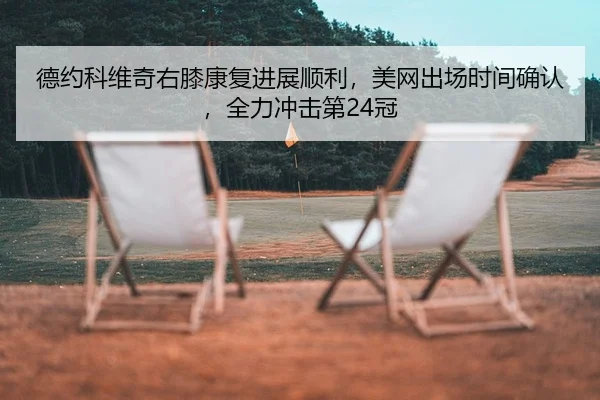 德约科维奇右膝康复进展顺利，美网出场时间确认，全力冲击第24冠