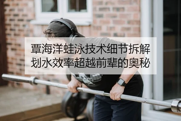 覃海洋蛙泳技术细节拆解 划水效率超越前辈的奥秘